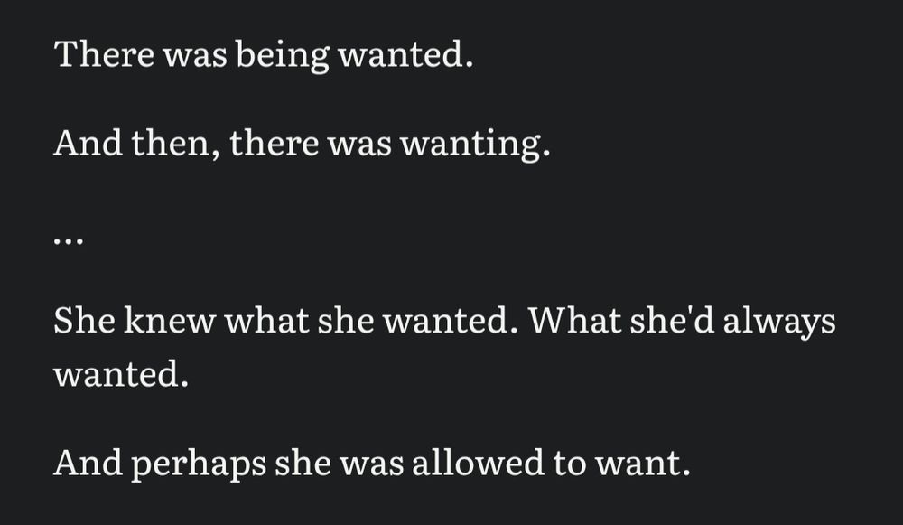 There was being wanted. 

And then, there was wanting.

…

She knew what she wanted. What she'd always wanted.

And perhaps she was allowed to want.