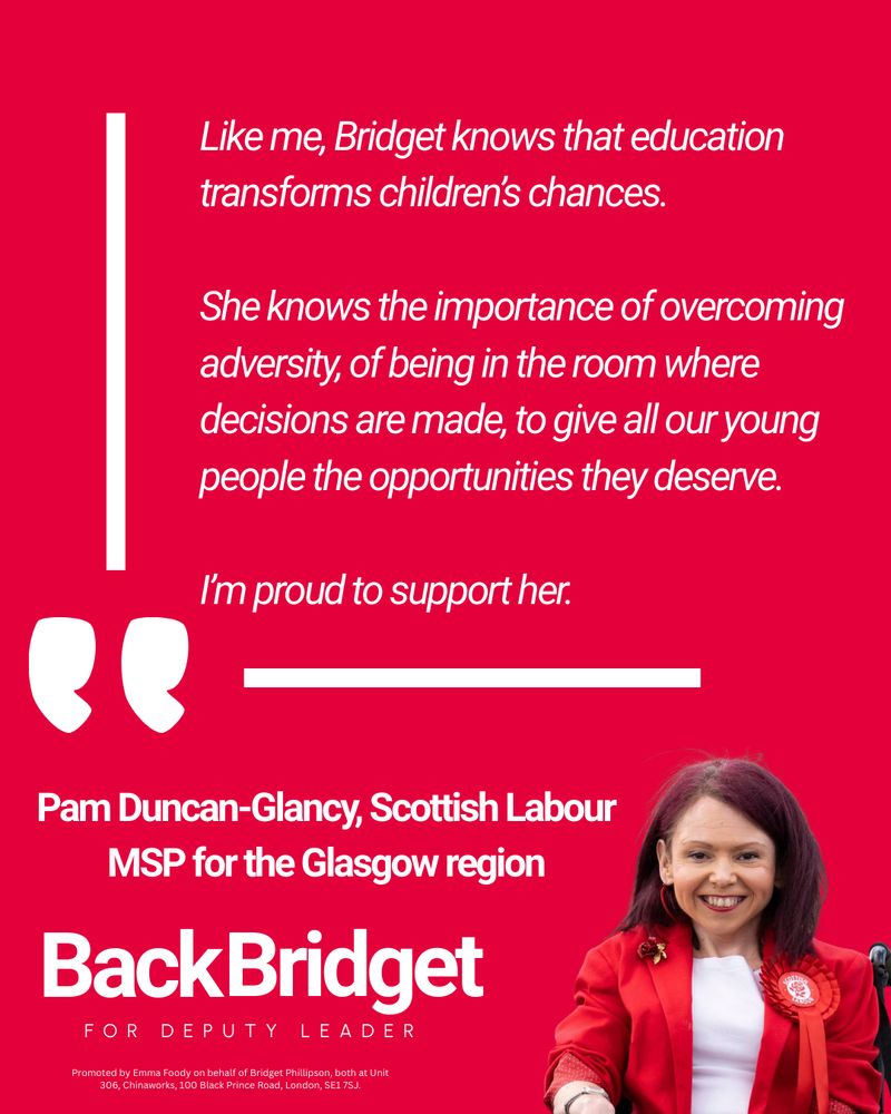 Graphic with text of a quote from Pam Duncan-Glancy: "Like me, Bridget knows that education transforms children’s chances. 

She knows the importance of overcoming adversity, of being in the room where decisions are made, to give all our young people the opportunities they deserve.

I’m proud to support her." 

There is a picture of Pam, her name and title 'Scottish Labour MSP for the Glasgow region'. Then a campaign logo and an imprint. The graphic is red with white text.