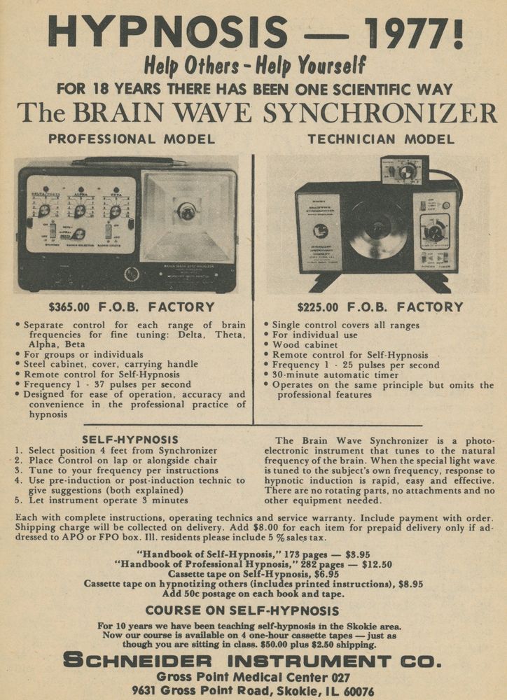 Old ad reading: "
HYPNOSIS - 1977!
Help Others-Help Yourself
FOR 18 YEARS THERE HAS BEEN ONE SCIENTIFIC WAY
The BRAIN WAVE SYNCHRONIZER
PROFESSIONAL MODEL
TECHNICIAN MODEL
DELTA TUSSEN
ARTA
BANIS ERLAURA LACOSTE
RKAN VERVE SYNCHRONIZER
$365.00 F.O.B. FACTORY
Separate control for each range of brain frequencies for fine tuning: Delta, Theta, Alpha, Beta
For groups or individuals
• Steel cabinet, cover, carrying handle • Remote control for Self-Hypnosis
• Frequency 1 - 37 pulses per second
Designed for ease of operation, accuracy and convenience in the professional practice of hypnosis
SELF-HYPNOSIS
1. Select position 4 feet from Synchronizer 2. Place Control on lap or alongside chair 3. Tune to your frequency per instructions 4. Use pre-induction or post-induction technic to give suggestions (both explained)
5. Let instrument operate 3 minutes
$225.00 F.O.B. FACTORY
• Single control covers all ranges For individual use
Wood cabinet
• Remote control for Self-Hypnosis Frequency 1 25 pulses per second 30-minute automatic timer
• Operates on the same principle but omits the professional features
The Brain Wave Synchronizer is a photo- electronic instrument that tunes to the natural frequency of the brain. When the special light wave. is tuned to the subject's own frequency, response to hypnotic induction is rapid, easy and effective. There are no rotating parts, no attachments and no other equipment needed.
Each with complete instructions, operating technics and service warranty. Include payment with order. Shipping charge will be collected on delivery. Add $8.00 for each item for prepaid delivery only if ad- dressed to APO or FPO box. Ill. residents please include 5 % sales tax.
"Handbook of Self-Hypnosis," 173 pages - $3.95 "Handbook of Professional Hypnosis," 282 pages
Cassette tape on Self-Hypnosis, $6.95
$12.50
Cassette tape on hypnotizing others (includes printed instructions), $8.95 Add 50c postage on each book and tape.
COURSE ON SELF-HYPNOSIS
For 10 years we hav…