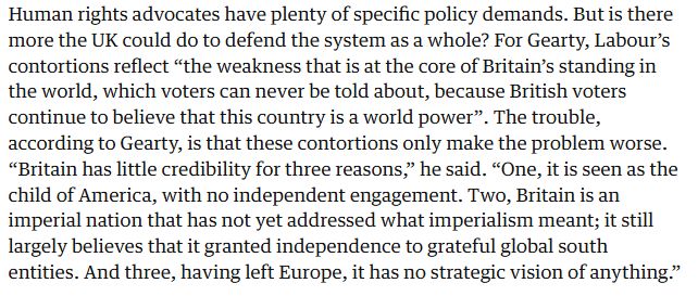 Human rights advocates have plenty of specific policy demands. But is there more the UK could do to defend the system as a whole? For Gearty, Labour’s contortions reflect “the weakness that is at the core of Britain’s standing in the world, which voters can never be told about, because British voters continue to believe that this country is a world power”. The trouble, according to Gearty, is that these contortions only make the problem worse. “Britain has little credibility for three reasons,” he said. “One, it is seen as the child of America, with no independent engagement. Two, Britain is an imperial nation that has not yet addressed what imperialism meant; it still largely believes that it granted independence to grateful global south entities. And three, having left Europe, it has no strategic vision of anything.”