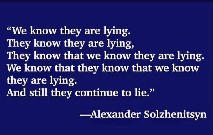 On a dark blue background in white letters:
“We know they are lying.
They know they are lying.
They know that we know they are lying.
We know that they know that we know they are lying.
And still they continue to lie”
Attributed to Alexander Solzhenitsyn