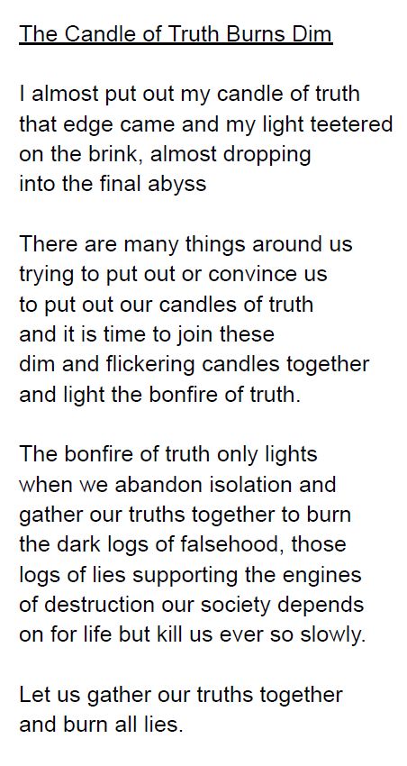 I almost put out my candle of truth
that edge came and my light teetered
on the brink, almost dropping
into the final abyss
There are many things around us
trying to put out or convince us
to put out our candles of truth
and it is time to join these
dim and flickering candles together
and light the bonfire of truth.
The bonfire of truth only lights
when we abandon isolation and
gather our truths together to burn
the dark logs of falsehood, those
logs of lies supporting the engines
of destruction our society depends
on for life but kill us ever so slowly.
Let us gather our truths together
and burn all lies