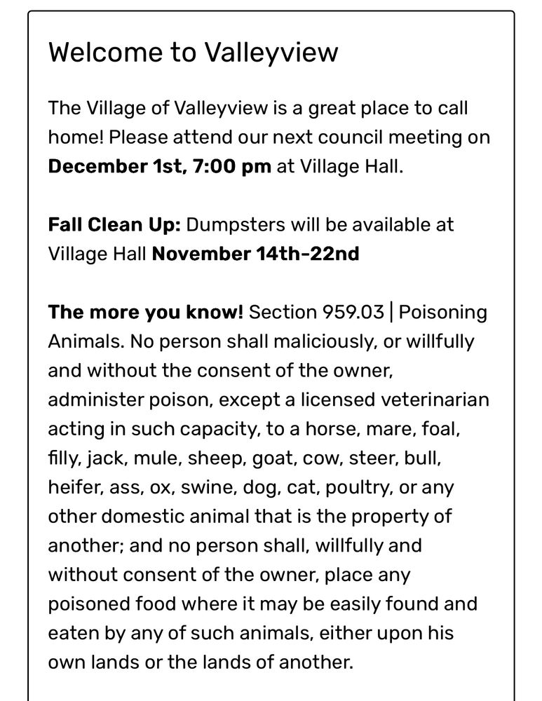 Welcome to Valleyview
The Village of Valleyview is a great place to call home! Please attend our next council meeting on December 1st, 7:00 pm at Village Hall.

Fall Clean Up: Dumpsters will be available at Village Hall November 14th-22nd

The more you know! Section 959.03 | Poisoning Animals. No person shall maliciously, or willfully and without the consent of the owner, administer poison, except a licensed veterinarian acting in such capacity, to a horse, mare, foal, filly, jack, mule, sheep, goat, cow, steer, bull, heifer, ass, ox, swine, dog, cat, poultry, or any other domestic animal that is the property of another; and no person shall, willfully and without consent of the owner, place any
poisoned food where it may be easily found and eaten by any of such animals, either upon his own lands or the lands of another.