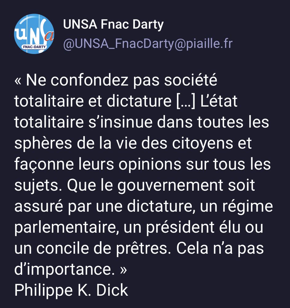« Ne confondez pas société totalitaire et dictature […] L’état totalitaire s’insinue dans toutes les sphères de la vie des citoyens et façonne leurs opinions sur tous les sujets. Que le gouvernement soit assuré par une dictature, un régime parlementaire, un président élu ou un concile de prêtres. Cela n’a pas d’importance. »
Philippe K. Dick