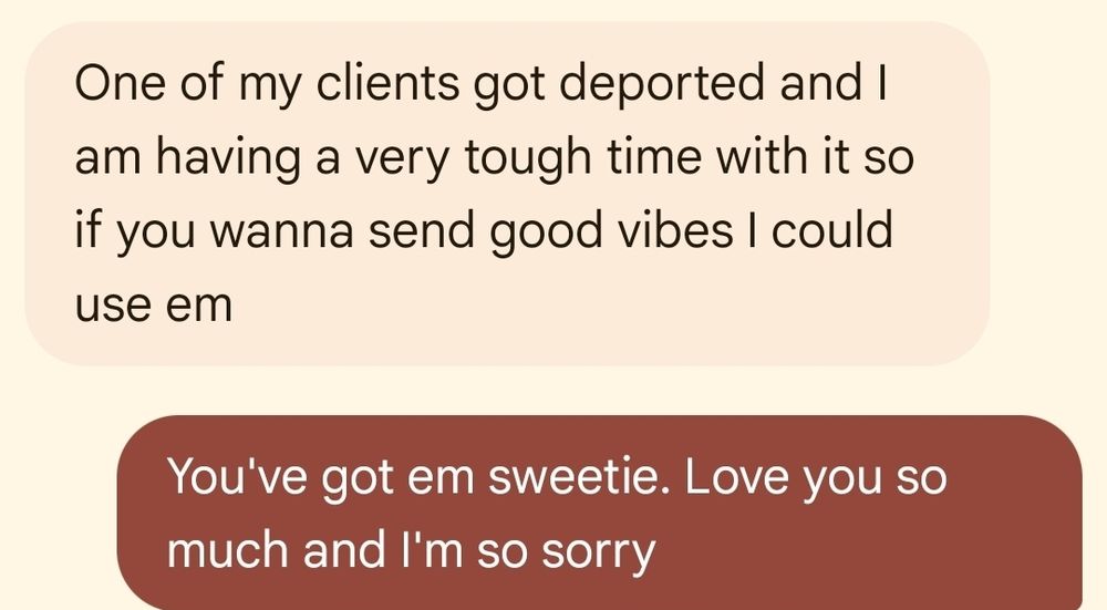 A screenshot of text exchange: One of my clients got deported and I am having a very tough time with it so if you wanna send good vibes I could use em. You've got em sweetie. Love you so much and I'm so sorry.