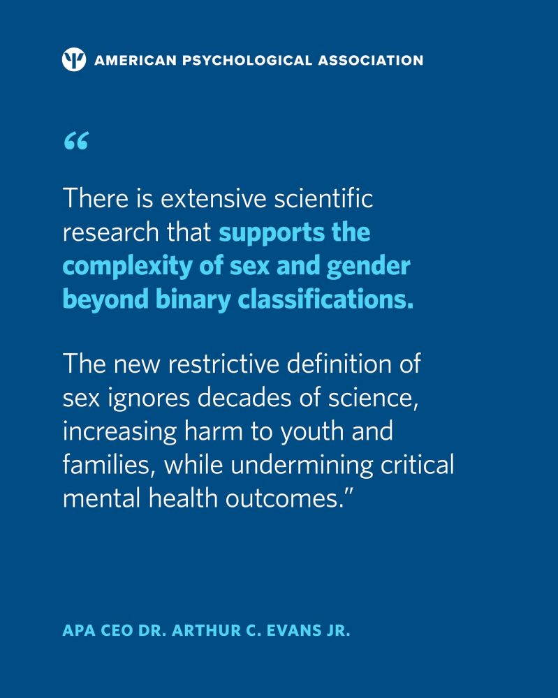 Logo for the America Psychological Association at the top and with shades of blue and white the quote reads, "There is extensive research that supports the complexity of sex and gender beyond binary classifications. The new restrictive definition of sex ignores decades of science, increasing harm to youth and families, while undermining critical mental health outcomes." APA CEP Dr. Arthur C. Evans Jr.