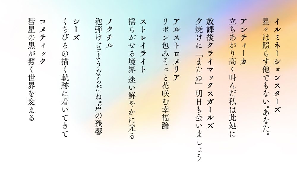 

イルミネーションスターズ
星々は照らす他でもない"あなた"

アンティーカ
立ちあがり高く叫んだ私は此処に

放課後クライマックスガールズ
夕焼けに「またね」明日も会いましょう

アルストロメリア
リボン包みそっと花咲む幸福論

ストレイライト
揺らがせる境界 迷い鮮やかに光る

ノクチル
泡弾け"さようならだね"声の残響

シーズ
くちびるの描く軌跡に着いてきて

コメティック 
彗星の黒が劈く世界を変える




