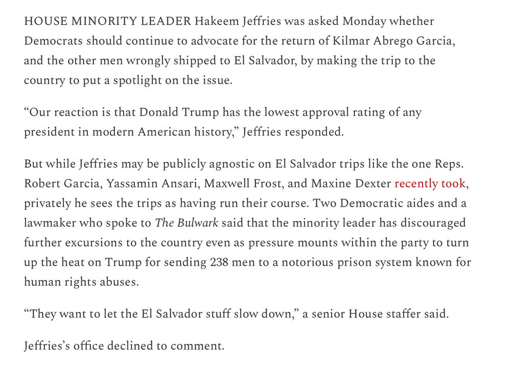HOUSE MINORITY LEADER Hakeem Jeffries was asked Monday whether Democrats should continue to advocate for the return of Kilmar Abrego Garcia, and the other men wrongly shipped to El Salvador, by making the trip to the country to put a spotlight on the issue.

“Our reaction is that Donald Trump has the lowest approval rating of any president in modern American history,” Jeffries responded.

But while Jeffries may be publicly agnostic on El Salvador trips like the one Reps. Robert Garcia, Yassamin Ansari, Maxwell Frost, and Maxine Dexter recently took, privately he sees the trips as having run their course. Two Democratic aides and a lawmaker who spoke to The Bulwark said that the minority leader has discouraged further excursions to the country even as pressure mounts within the party to turn up the heat on Trump for sending 238 men to a notorious prison system known for human rights abuses.

“They want to let the El Salvador stuff slow down,” a senior House staffer said.

Jeffries’s office declined to comment.