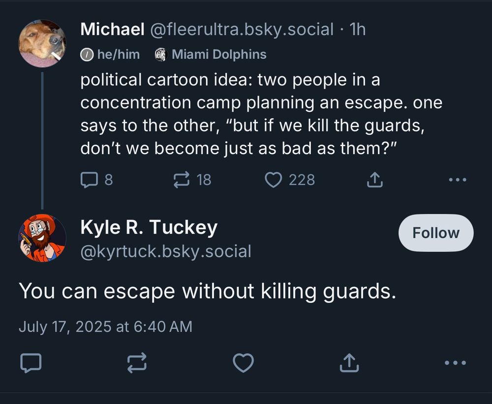 post from me:

political cartoon idea: two people in a concentration camp planning an escape. one says to the other, “but if we kill the guards, don’t we become just as bad as them?”

reply:

You can escape without killing guards.