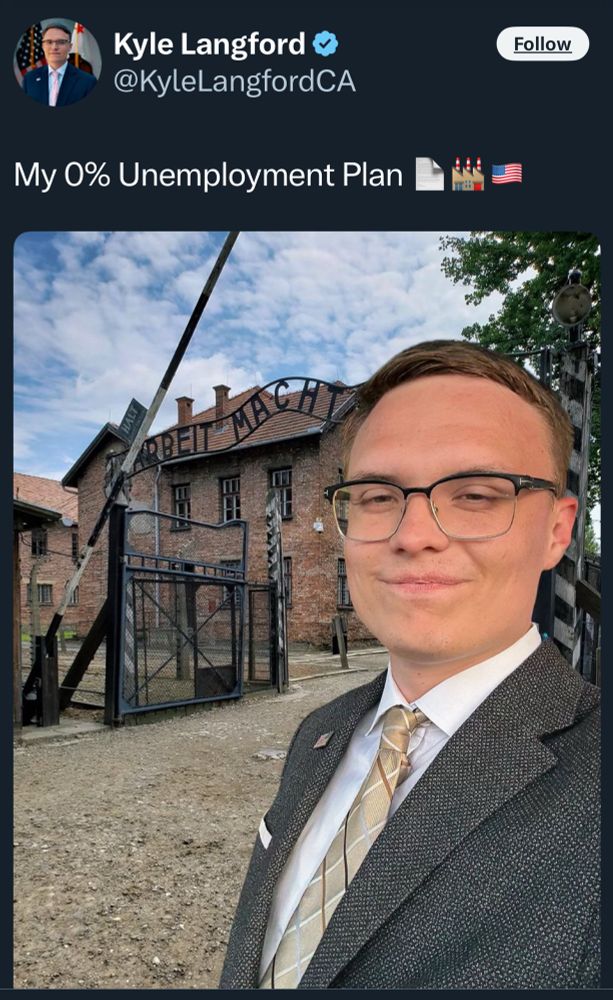 Twitter/X post by Kyle Langford @KyleLangfordCA
“My 0% Unemployment Plan”

Kyle Langford is running for Governor of California, he posted a photo of himself smiling, it appears he superimposed a photo of himself in front of an Auschwitz-Birkenau concentration camp. A symbol for the terror of the Holocaust. 

Auschwitz was a network of concentration camps built and operated in occupied Poland by Nazi Germany during World War II. Auschwitz I and nearby Auschwitz II-Birkenau was the extermination camp where an estimated 1.1 million people, mostly Jews from across Europe, were killed in gas chambers or from systematic starvation, forced labor, disease and medical experiments.

The original photo that he superimposed his photo on top of, is the main entrance at the former Nazi death camp of Auschwitz in Oswiecim, Poland, with the inscription, "Arbeit Macht Frei," which translates into English as '"Work sets you free," pictured on Dec. 8, 2019. 
AP/Markus Schreiber
