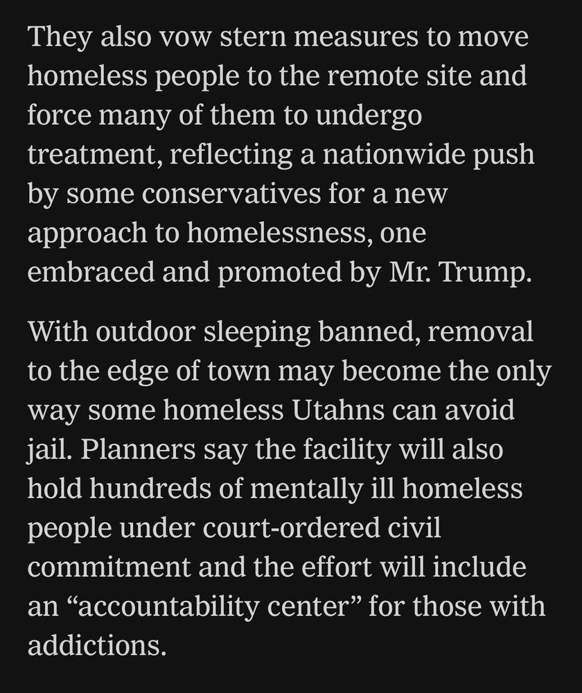 They also vow stern measures to move homeless people to the remote site and force many of them to undergo treatment, reflecting a nationwide push by some conservatives for a new approach to homelessness, one embraced and promoted by Mr. Trump.
With outdoor sleeping banned, removal to the edge of town may become the only way some homeless Utahns can avoid jail. Planners say the facility will also hold hundreds of mentally ill homeless people under court-ordered civil commitment and the effort will include an "accountability center" for those with addictions.