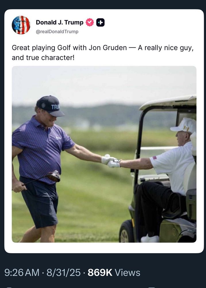 Photo attached to Charlie Kirk’s post. Truthsocial post from Donald J. Trump @realDonald Trump “Great playing Golf with Jon Gruden — A really nice guy, and true character!” 9:26 AM • 8/31/25 • 869K Views Photo of John Gruden standing to left of a golf cart shaking the hand of Trump. Trump is sitting in the golf cart. Gruden is wearing a purple shirt and navy colored shorts, white sneakers, white gold glove and a navy blue baseball cap that says “TRUMP”, he’s holding a golf club in his right hand. Background is a blurred green golf course. Trump is wearing white cap, shirt, gold glove and sneakers with dark blue slacks. 