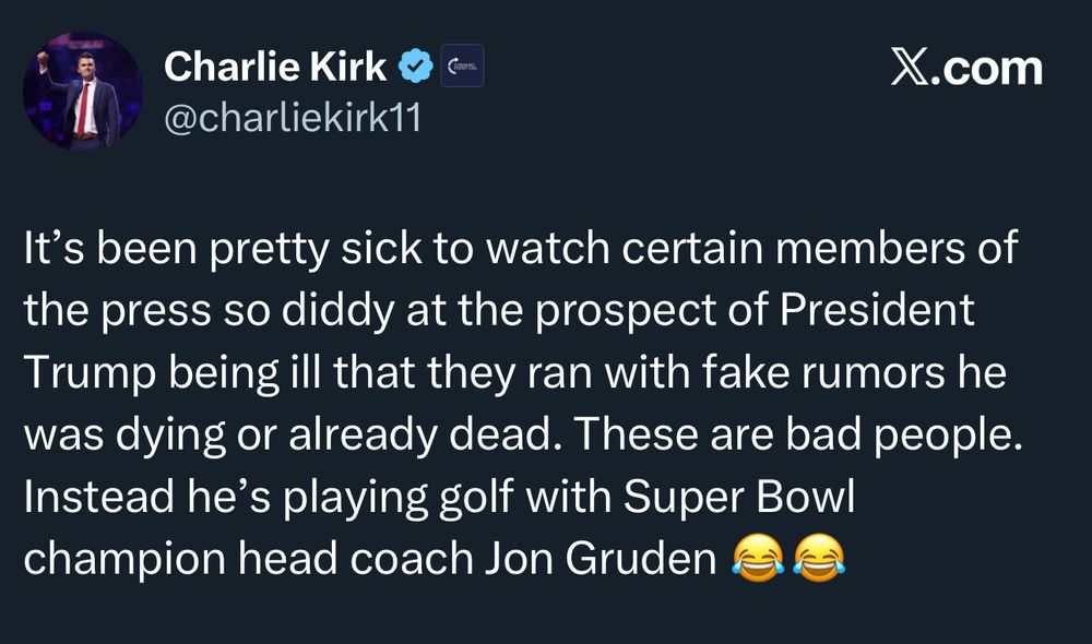X post Charlie Kirk @charliekirk11 X.com “It's been pretty sick to watch certain members of the press so diddy at the prospect of President Trump being ill that they ran with fake rumors he was dying or already dead. These are bad people. Instead he's playing golf with Super Bowl champion head coach Jon Gruden”