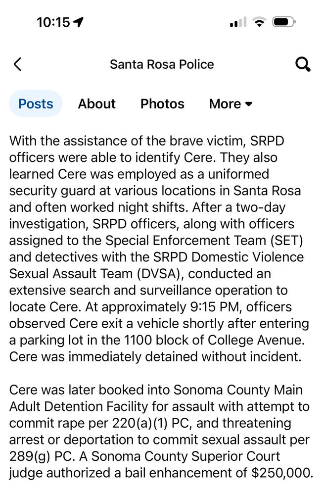 10:15 1 Santa Rosa Police Posts About Photos More • With the assistance of the brave victim, SRPD officers were able to identify Cere. They also learned Cere was employed as a uniformed security guard at various locations in Santa Rosa and often worked night shifts. After a two-day investigation, SRPD officers, along with officers assigned to the Special Enforcement Team (SET) and detectives with the SRPD Domestic Violence Sexual Assault Team (DVSA), conducted an extensive search and surveillance operation to locate Cere. At approximately 9:15 PM, officers observed Cere exit a vehicle shortly after entering a parking lot in the 1100 block of College Avenue. Cere was immediately detained without incident. Cere was later booked into Sonoma County Main Adult Detention Facility for assault with attempt to commit rape per 220(a) (1) PC, and threatening arrest or deportation to commit sexual assault per 289(g) PC. A Sonoma County Superior Court judge authorized a bail enhancement of $250,000.