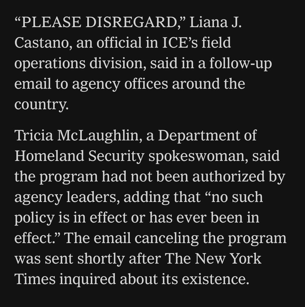 Black background with white text 

"PLEASE DISREGARD," Liana J.
Castano, an official in ICE's field operations division, said in a follow-up email to agency offices around the country.

Tricia McLaughlin, a Department of Homeland Security spokeswoman, said the program had not been authorized by agency leaders, adding that "no such policy is in effect or has ever been in effect." The email canceling the program was sent shortly after The New York Times inquired about its existence.