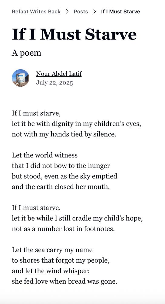 If I Must Starve
a poem
Nour Abdel Latif
July 22, 2025

If I must starve,
let it be with dignity in my children's eyes,
not with my hands tied by silence.

Let the world witness
that I did not bow to the hunger
but stood, even as the sky emptied
and the earth closed her mouth.

If I must starve,
let it be while I still cradle my child's hope,
not as a number lost in footnotes.

Let the sea carry my name
to shores that forgot my people,
and let the wind whisper:
she fed love when bread was gone.