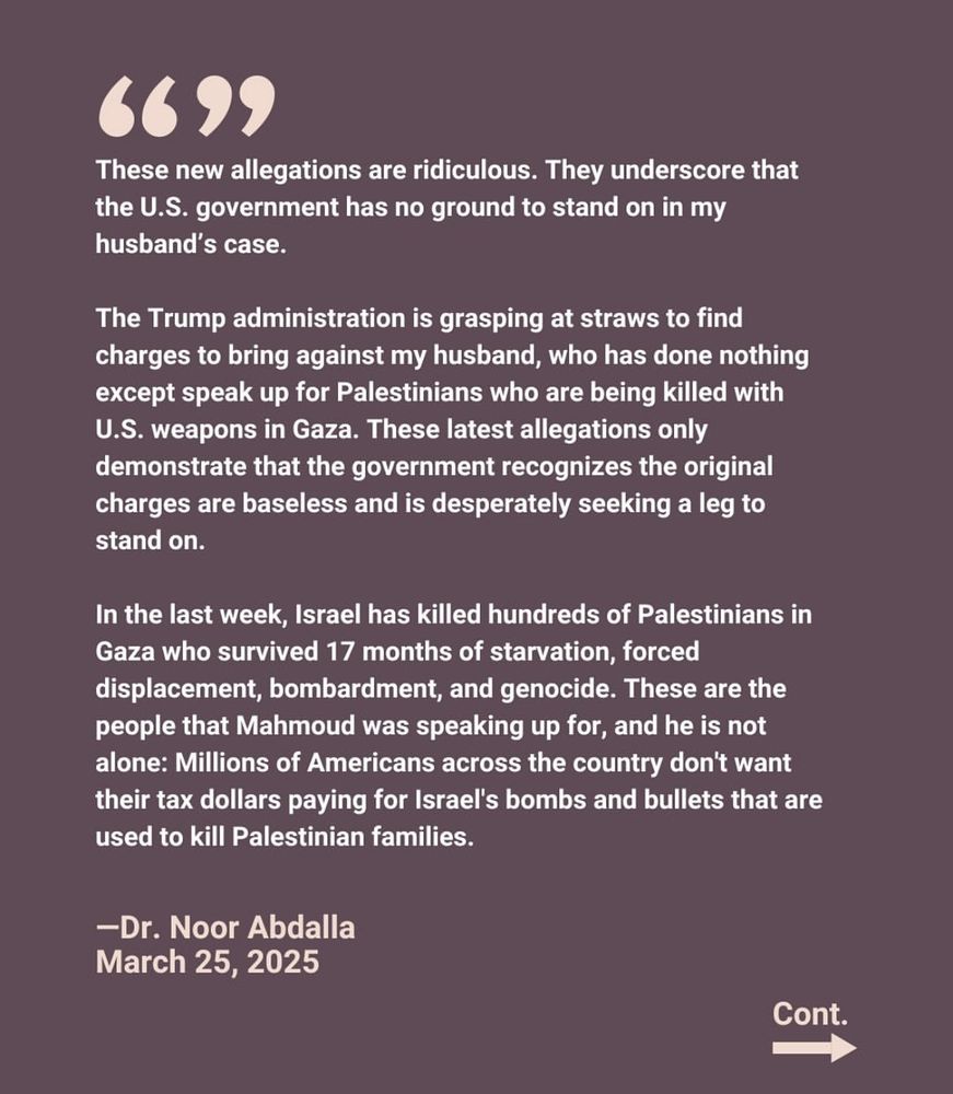 These new allegations are ridiculous. They underscore that the U.S. government has no ground to stand on in my husband's case.
The Trump administration is grasping at straws to find charges to bring against my husband, who has done nothing except speak up for Palestinians who are being killed with U.S. weapons in Gaza. These latest allegations only demonstrate that the government recognizes the original charges are baseless and is desperately seeking a leg to stand on.
In the last week, Israel has killed hundreds of Palestinians in Gaza who survived 17 months of starvation, forced displacement, bombardment, and genocide. These are the people that Mahmoud was speaking up for, and he is not alone: Millions of Americans across the country don't want their tax dollars paying for Israel's bombs and bullets that are used to kill Palestinian families.
-Dr. Noor Abdalla
March 25, 2025
Cont.