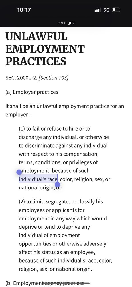 Screenshot of the first section of “Unlawful Employment Practices” under title VII

eeoc.gov
UNLAWFUL
EMPLOYMENT PRACTICES
SEC. 2000e-2. [Section 703]
(a) Employer practices
It shall be an unlawful employment practice for an employer -
(1) to fail or refuse to hire or to discharge any individual, or otherwise to discriminate against any individual with respect to his compensation, terms, conditions, or privileges of mployment, because of such individual's race, color, religion, sex, or national origin; or
(2) to limit, segregate, or classify his employees or applicants for
employment in any way which would deprive or tend to deprive any individual of employment opportunities or otherwise adversely affect his status as an employee,