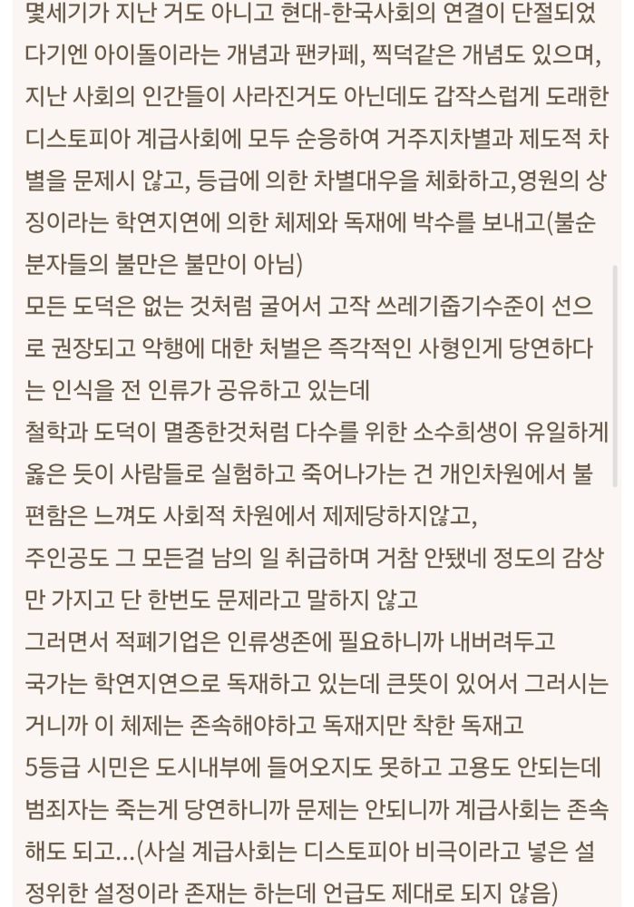 몇세기가 지난 거도 아니고 현대-한국사회의 연결이 단절되었다기엔 아이돌이라는 개념과 팬카페, 찍덕같은 개념도 있으며, 지난 사회의 인간들이 사라진거도 아닌데도 갑작스럽게 도래한 디스토피아 계급사회에 모두 순응하여 거주지차별과 제도적 차별을 문제시 않고, 등급에 의한 차별대우을 체화하고,영원의 상징이라는 학연지연에 의한 체제와 독재에 박수를 보내고(불순분자들의 불만은 불만이 아님)
모든 도덕은 없는 것처럼 굴어서 고작 쓰레기줍기수준이 선으로 권장되고 악행에 대한 처벌은 즉각적인 사형인게 당연하다는 인식을 전 인류가 공유하고 있는데
철학과 도덕이 멸종한것처럼 다수를 위한 소수희생이 유일하게 옳은 듯이 사람들로 실험하고 죽어나가는 건 개인차원에서 불편함은 느껴도 사회적 차원에서 제제당하지않고, 
주인공도 그 모든걸 남의 일 취급하며 거참 안됐네 정도의 감상만 가지고 단 한번도 문제라고 말하지 않고
그러면서 적폐기업은 인류생존에 필요하니까 내버려두고
국가는 학연지연으로 독재하고 있는데 큰뜻이 있어서 그러시는 거니까 이 체제는 존속해야하고 독재지만 착한 독재고
5등급 시민은 도시내부에 들어오지도 못하고 고용도 안되는데 범죄자는 죽는게 당연하니까 문제는 안되니까 계급사회는 존속해도 되고...(사실 계급사회는 디스토피아 비극이라고 넣은 설정위한 설정이라 존재는 하는데 언급도 제대로 되지 않음)