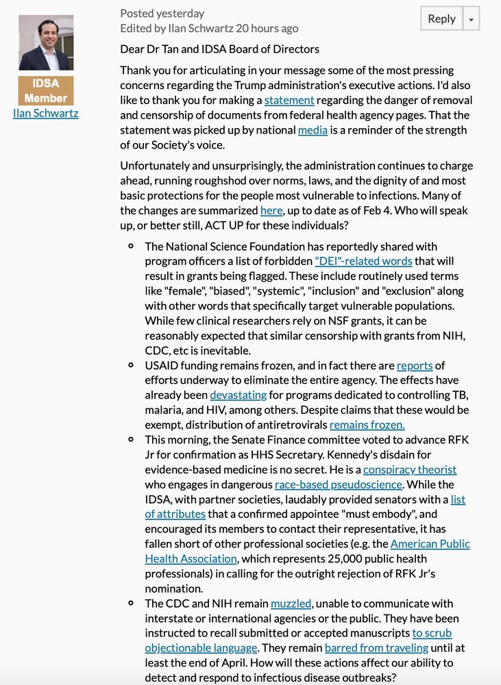 Unfortunately and unsurprisingly, the administration continues to charge ahead, running roughshod over norms, laws, and the dignity of and most basic protections for the people most vulnerable to infections. Many of the changes are summarized here, up to date as of Feb 4. Who will speak up, or better still, ACT UP for these individuals?

The National Science Foundation has reportedly shared with program officers a list of forbidden "DEI"-related words that will result in grants being flagged. These include routinely used terms like "female", "biased", "systemic", "inclusion" and "exclusion" along with other words that specifically target vulnerable populations. While few clinical researchers rely on NSF grants, it can be reasonably expected that similar censorship with grants from NIH, CDC, etc is inevitable.
USAID funding remains frozen, and in fact there are reports of efforts underway to eliminate the entire agency. The effects have already been devastating for programs dedicated to controlling TB, malaria, and HIV, among others. Despite claims that these would be exempt, distribution of antiretrovirals remains frozen.
The Senate Finance committee advanced RFK Jr for confirmation as HHS Secretary. Kennedy's disdain for evidence-based medicine is no secret. He is a conspiracy theorist who engages in dangerous race-based pseudoscience. The IDSA has fallen short of other professional societies (e.g. the American Public Health Association, which represents 25,000 public health professionals) in calling for the outright rejection of RFK Jr's nomination.
The CDC and NIH remain muzzled, unable to communicate with interstate or international agencies or the public. They have been instructed to recall submitted or accepted manuscripts to scrub objectionable language. They remain barred from traveling until at least the end of April. How will these actions affect our ability to detect and respond to infectious disease outbreaks? 