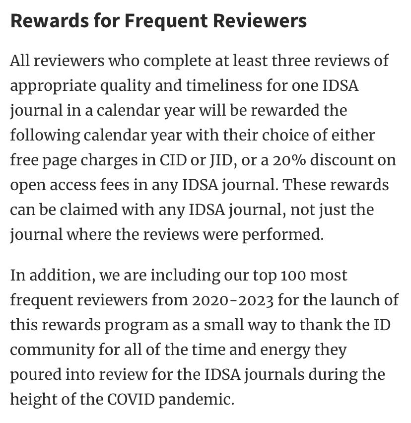 Rewards for Frequent Reviewers
All reviewers who complete at least three reviews of appropriate quality and timeliness for one IDSA journal in a calendar year will be rewarded the following calendar year with their choice of either free page charges in CID or JID, or a 20% discount on open access fees in any IDSA journal. These rewards can be claimed with any IDSA journal, not just the journal where the reviews were performed.
In addition, we are including our top 100 most frequent reviewers from 2020-2023 for the launch of this rewards program as a small way to thank the ID community for all of the time and energy they poured into review for the IDSA journals during the height of the COVID pandemic.
