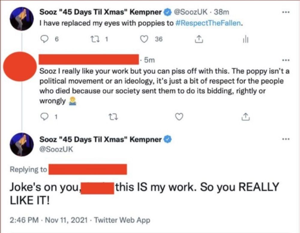 Sooz "45 Days Til Xmas" Kempner ©
@SoozUK • 38m
I have replaced my eyes with poppies to #RespectTheFallen.
6
36
•••
=
• 5m
•*•
Sooz I really like your work but you can piss off with this. The poppy isn't a political movement or an ideology, it's just a bit of respect for the people who died because our society sent them to do its bidding, rightly or wrongly
17
♥
Sooz "45 Days Til Xmas" Kempner ©
@SoozUK
**•
Replying to
Joke's on you.
LIKE IT!
this IS my work. So you REALLY