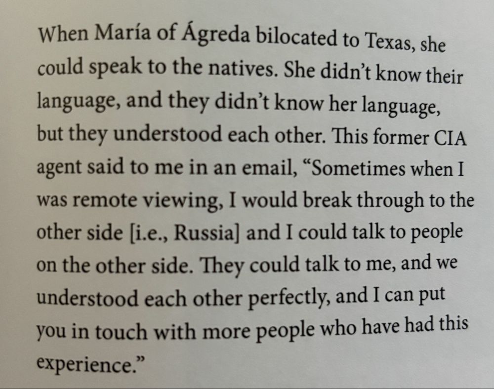 photograph of a printed paragraph, which reads: When María of Ágreda bilocated to Texas, she could speak to the natives. She didn't know their language, and they didn't know her language, but they understood each other. This former CIA agent said to me in an email, "Sometimes when I was remote viewing, I would break through to the other side [i.e., Russia] and I could talk to people on the other side. They could talk to me, and we understood each other perfectly, and I can put you in touch with more people who have had this experience."