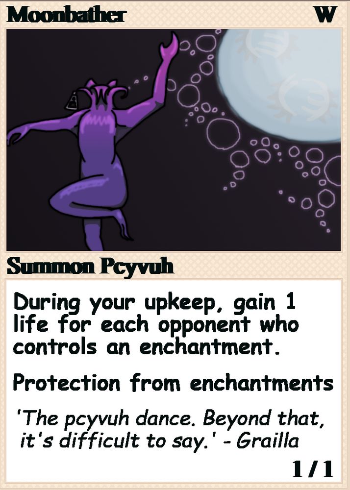 Moonbather, W
Summon Pcyvuh
During your upkeep, gain 1 life for each opponent who controls an enchantment.
Protection from enchantments
'The pcyvuh dance. Beyond that, it's difficult to say.' - Grailla
1/1

(ability text for a custom magic card. illustration shows a purple figure dancing against the moon; it has a non-human head like a closed-up flower))
