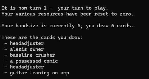 "It is now turn 1 - your turn to play.
Your various resources have been reset to zero.

Your handsize is currently 6; you draw 6 cards.

These are the cards you draw:
 - headadjuster
 - alesis owner
 - bassline crusher
 - a possessed comic
 - headadjuster
 - guitar leaning on amp
