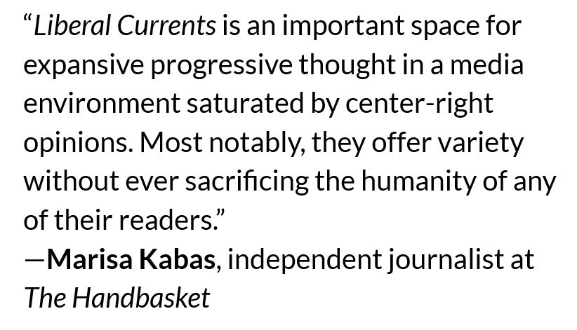 “Liberal Currents is an important space for expansive progressive thought in a media environment saturated by center-right opinions. Most notably, they offer variety without ever sacrificing the humanity of any of their readers.” —Marisa Kabas, independent journalist at The Handbasket