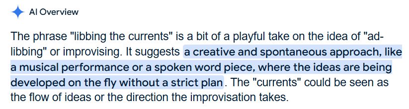 AI Overview
The phrase "libbing the currents" is a bit of a playful take on the idea of "ad-libbing" or improvising. It suggests a creative and spontaneous approach, like a musical performance or a spoken word piece, where the ideas are being developed on the fly without a strict plan. The "currents" could be seen as the flow of ideas or the direction the improvisation takes.