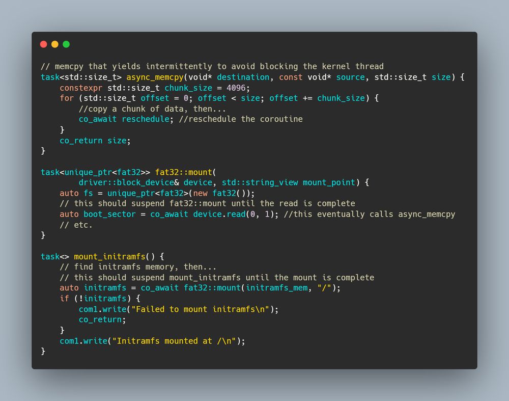 // memcpy that yields intermittently to avoid blocking the kernel thread
task<std::size_t> async_memcpy(void* destination, const void* source, std::size_t size) {
    constexpr std::size_t chunk_size = 4096;
    for (std::size_t offset = 0; offset < size; offset += chunk_size) {
        //copy a chunk of data, then...
        co_await reschedule; //reschedule the coroutine
    }
    co_return size;
}

task<unique_ptr<fat32>> fat32::mount(
  		driver::block_device& device, std::string_view mount_point) {
    auto fs = unique_ptr<fat32>(new fat32());
    // this should suspend fat32::mount until the read is complete
    auto boot_sector = co_await device.read(0, 1); //this eventually calls async_memcpy
    // etc.
}

task<> mount_initramfs() {
    // find initramfs memory, then...
    // this should suspend mount_initramfs until the mount is complete
    auto initramfs = co_await fat32::mount(initramfs_mem, "/");
    if (!initramfs) {
        com1.write("Failed to mount initramfs\n");
        co_return;
    }
    com1.write("Initramfs mounted at /\n");
}