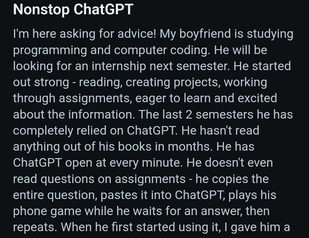 Nonstop ChatGPT
I'm here asking for advice! My boyfriend is studying programming and computer coding. He will be looking for an internship next semester. He started out strong - reading, creating projects, working through assignments, eager to learn and excited about the information. The last 2 semesters he has completely relied on ChatGPT. He hasn't read anything out of his books in months. He has ChatGPT open at every minute. He doesn't even read questions on assignments - he copies the entire question, pastes it into ChatGPT, plays his phone game while he waits for an answer, then repeats