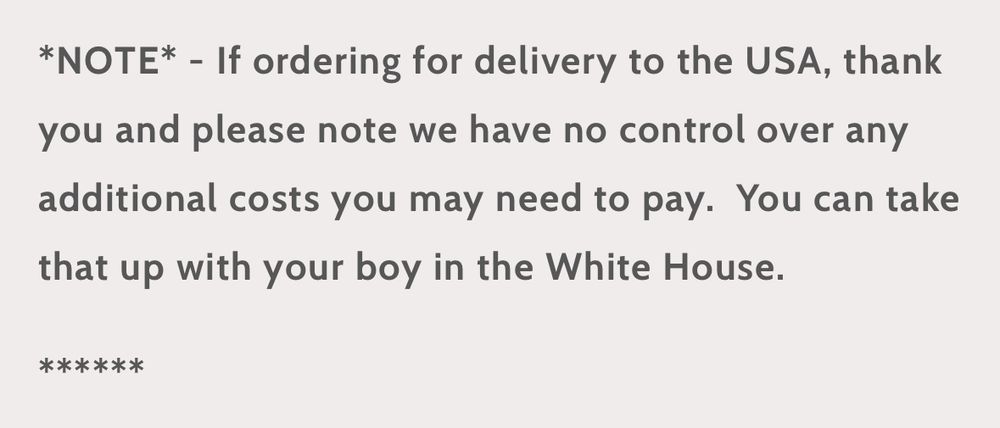 *NOTE* - If ordering for delivery to the USA, thank you and please note we have no control over any additional costs you may need to pay.  You can take that up with your boy in the White House.

