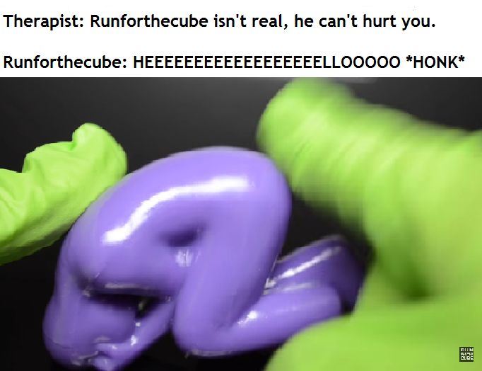 Therapist: Runforthecube isn't real, he can't hurt you.
Runforthecube: HEEEEEEEEEEEEEEEEEEEEEELLOOOOO *HONK*
Runforthecube "spanking" a stress toy