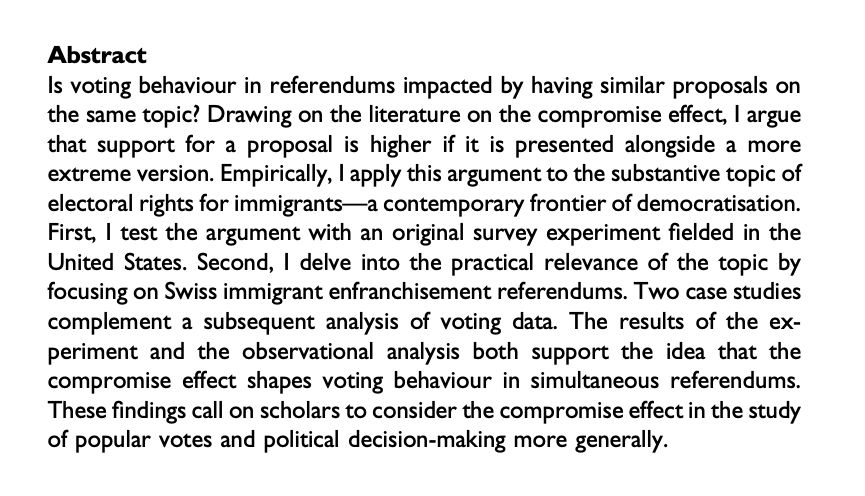 Abstract: Is voting behaviour in referendums impacted by having similar proposals on the same topic? Drawing on the literature on the compromise effect, I argue that support for a proposal is higher if it is presented alongside a more extreme version. Empirically, I apply this argument to the substantive topic of electoral rights for immigrants—a contemporary frontier of democratisation. First, I test the argument with an original survey experiment fielded in the United States. Second, I delve into the practical relevance of the topic by focusing on Swiss immigrant enfranchisement referendums. Two case studies complement a subsequent analysis of voting data. The results of the experiment and the observational analysis both support the idea that the compromise effect shapes voting behaviour in simultaneous referendums. These findings call on scholars to consider the compromise effect in the study of popular votes and political decision-making more generally.