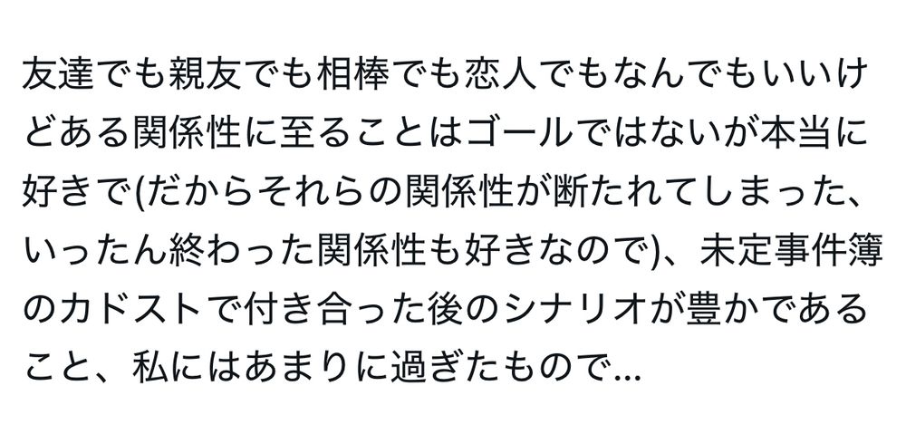 友達でも親友でも相棒でも恋人でもなんでもいいけどある関係性に至ることはゴールではないが本当に好きで(だからそれらの関係性が断たれてしまった、いったん終わった関係性も好きなので)、未定事件簿のカドストで付き合った後のシナリオが豊かであること、私にはあまりに過ぎたもので…