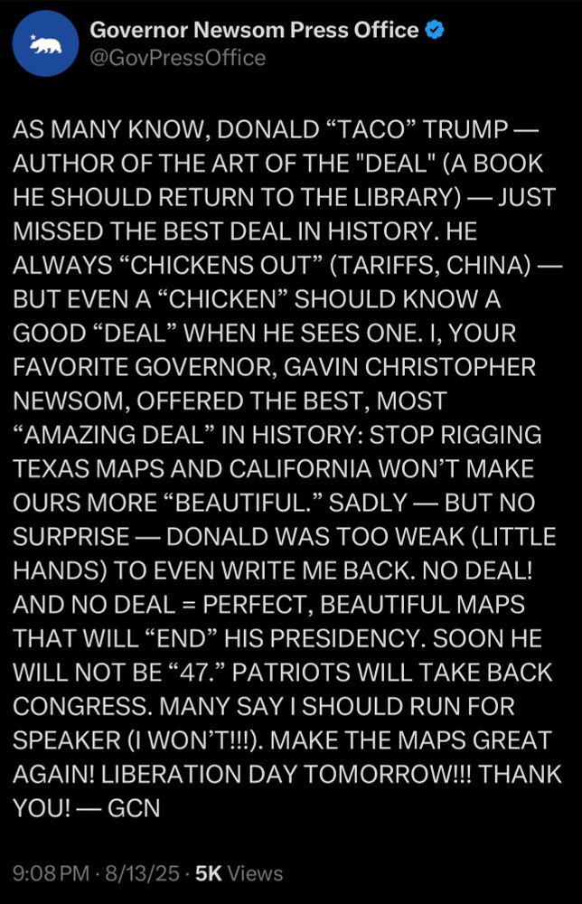 Governor Newsom Press Office
@GovPressOffice
AS MANY KNOW, DONALD "TACO" TRUMP — AUTHOR OF THE ART OF THE "DEAL" (A BOOK HE SHOULD RETURN TO THE LIBRARY) — JUST MISSED THE BEST DEAL IN HISTORY. HE ALWAYS "CHICKENS OUT" (TARIFFS, CHINA) - BUT EVEN A "CHICKEN" SHOULD KNOW A GOOD "DEAL" WHEN HE SEES ONE. I, YOUR FAVORITE GOVERNOR, GAVIN CHRISTOPHER NEWSOM, OFFERED THE BEST, MOST
"AMAZING DEAL" IN HISTORY: STOP RIGGING TEXAS MAPS AND CALIFORNIA WON'T MAKE OURS MORE "BEAUTIFUL." SADLY — BUT NO SURPRISE - DONALD WAS TOO WEAK (LITTLE HANDS) TO EVEN WRITE ME BACK. NO DEAL!
AND NO DEAL = PERFECT, BEAUTIFUL MAPS
THAT WILL "END" HIS PRESIDENCY. SOON HE WILL NOT BE "47." PATRIOTS WILL TAKE BACK CONGRESS. MANY SAY I SHOULD RUN FOR SPEAKER (I WON'T!!!). MAKE THE MAPS GREAT AGAIN! LIBERATION DAY TOMORROW!!! THANK YOU! — GCN
9:08 PM • 8/13/25 • 5K Views