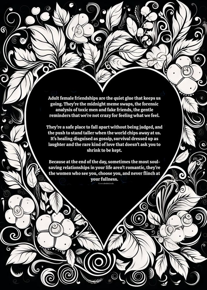 Adult female friendships are the quiet glue that keeps us going. They're the midnight meme swaps, the forensic analysis of toxic men and fake friends, the gentle reminders that we're not crazy for feeling what we feel.
They're a safe place to fall apart without being judged, and the push to stand taller when the world chips away at us.
It's healing disguised as gossip, survival dressed up as laughter and the rare kind of love that doesn't ask you to shrink to be kept.
Because at the end of the day, sometimes the most soul-saving relationships in your life aren't romantic, they're the women who see you, choose you, and never flinch at your fullness.