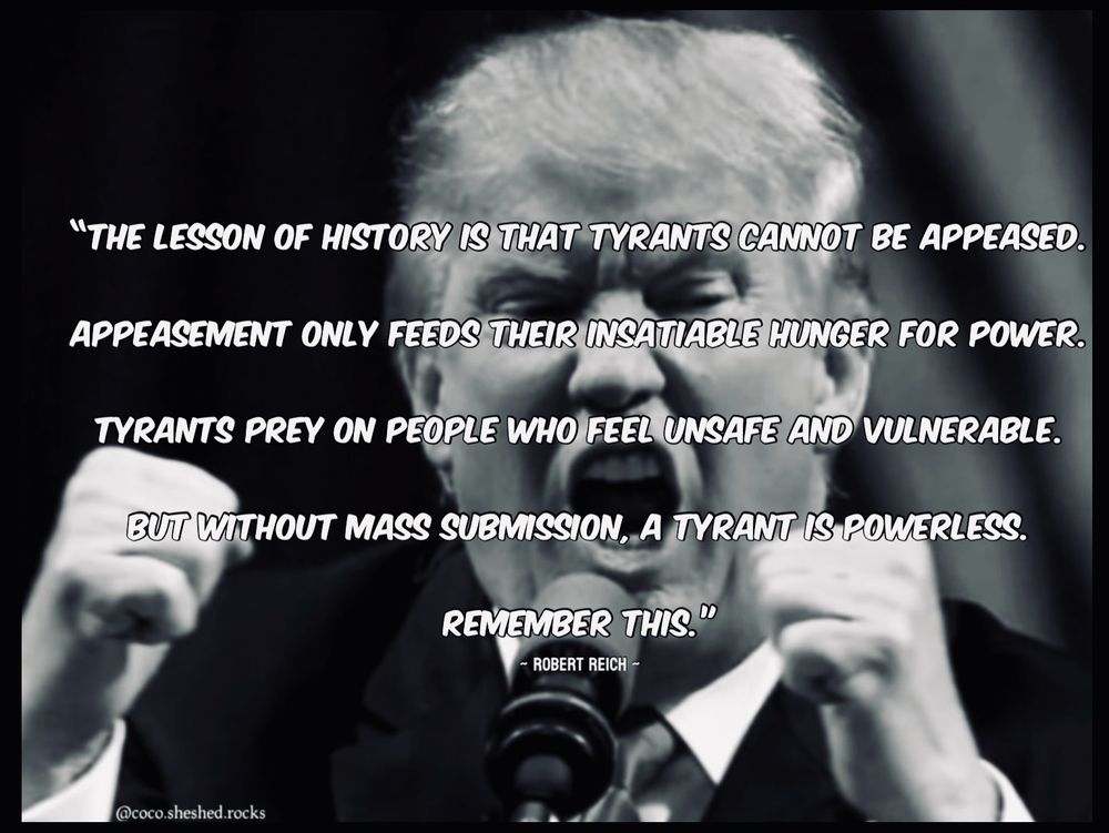 "THE LESSON OF HISTORY IS THAT TYRANTS CANNOT BE APPEASED.
APPEASEMENT ONLY FEEDS THEIR INSATIABLE HUNGER FOR POWER.
TYRANTS PREY ON PEOPLE WHO FEEL UNSAFE AND VULNERABLE.
BUT WITHOUT MASS SUBMISSION, A TYRANT IS POWERLESS.
REMEMBER THIS."
- ROBERT REICH -