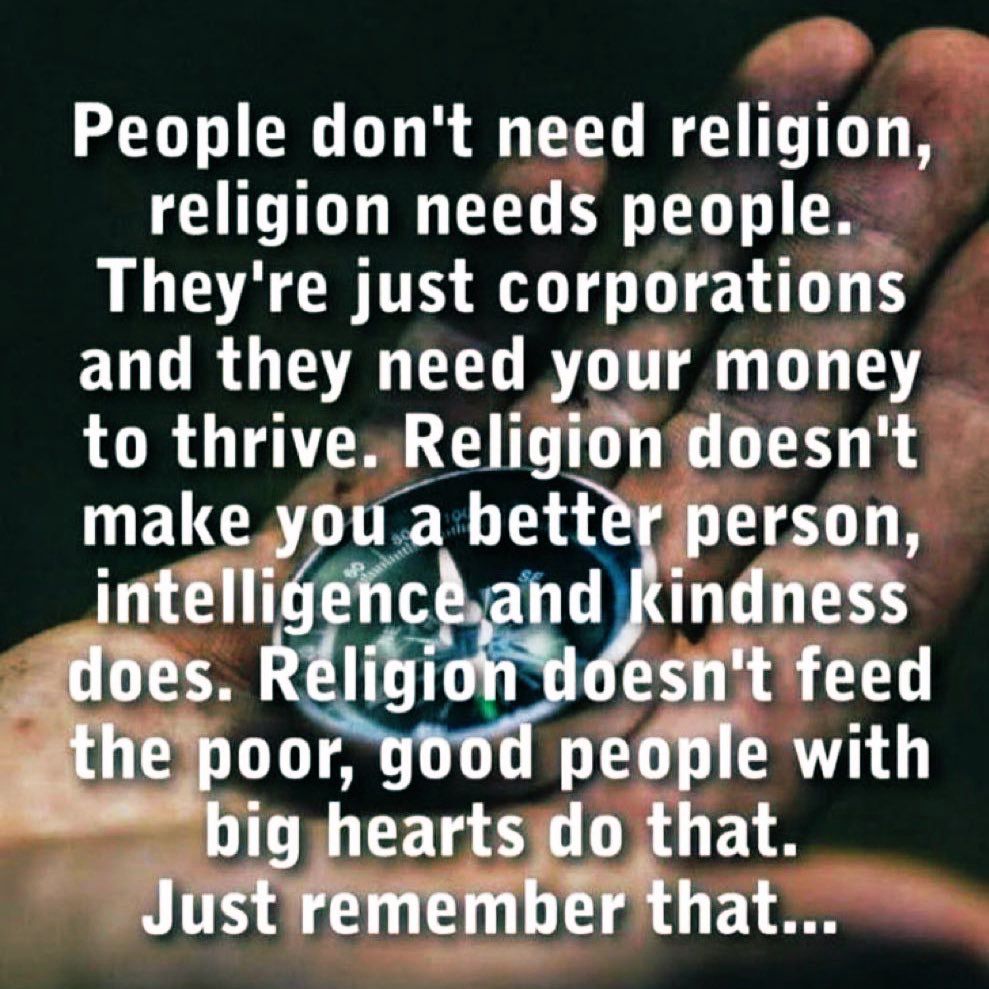 People don't need religion, religion needs people.
They're just corporations and they need your money to thrive. Religion doesn't make you a better person, intelligence and kindness does. Religion doesn't feed the poor, good people with big hearts do that.
Just remember that...