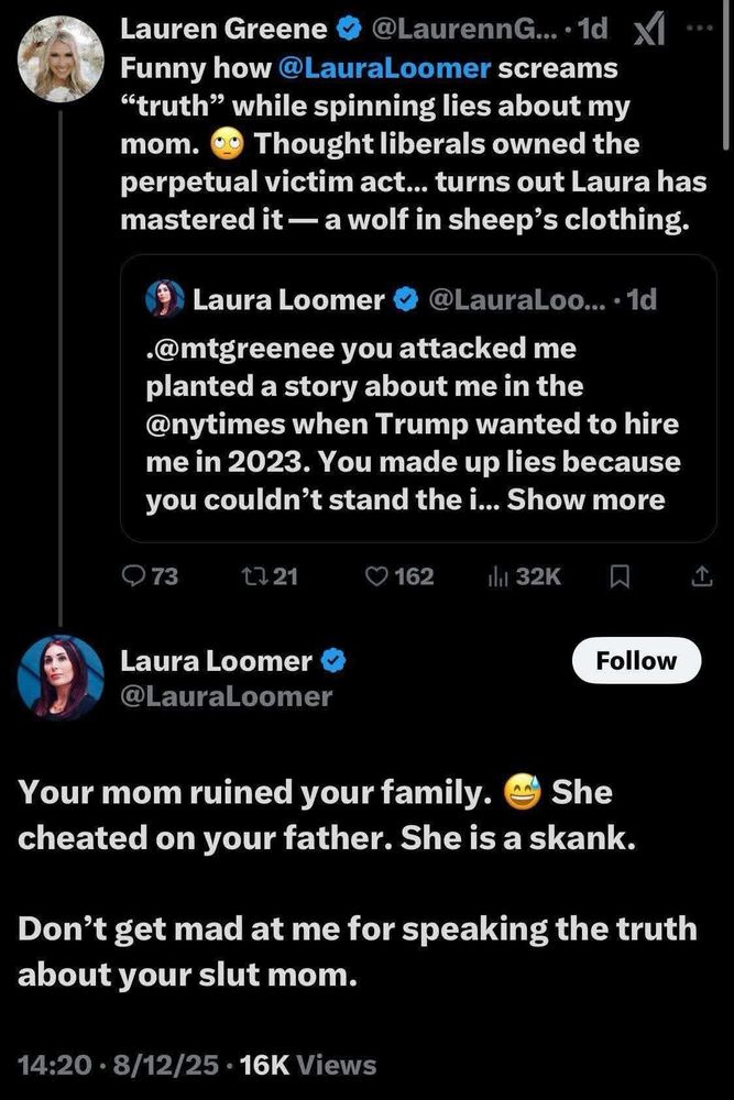 Lauren Greene o
@LaurennG...•1d Xl
Funny how @LauraLoomer screams
"truth" while spinning lies about my mom.
og Thought liberals owned the
perpetual victim act... turns out Laura has mastered it — a wolf in sheep's clothing.
Laura Loomer
@LauraLoo... • 1d
•@mtgreenee you attacked me planted a story about me in the @nytimes when Trump wanted to hire me in 2023. You made up lies because you couldn't stand the i... Show more

Laura Loomer @LauraLoomer
Follow
Your mom ruined your family.
She
cheated on your father. She is a skank.
Don't get mad at me for speaking the truth about your slut mom.