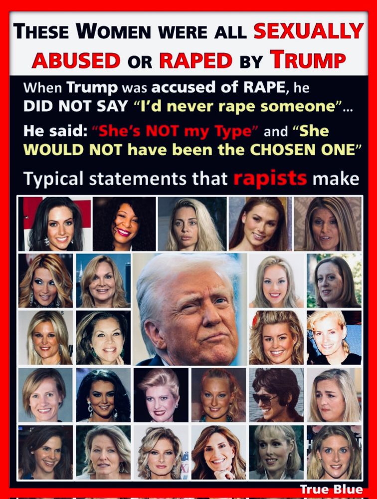 THESE WOMEN WERE ALL SEXUALLY ABUSED OR RAPED BY TRUMP
When Trump was accused of RAPE, he
DID NOT SAY "I'd never rape someone"
He said: "She's NOT my Type" and "She
WOULD NOT have been the CHOSEN ONE"
Typical statements that rapists make
