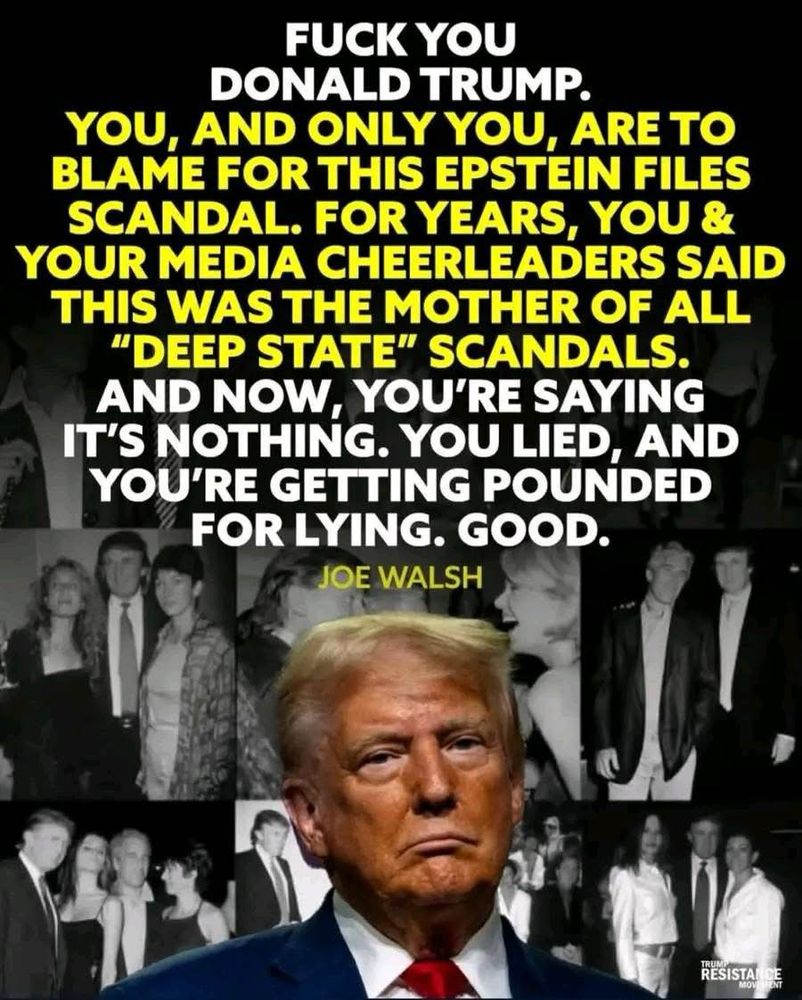 FUCK YOU
DONALD TRUMP.
YOU, AND ONLY YOU, ARE TO BLAME FOR THIS EPSTEIN FILES SCANDAL. FOR YEARS, YOU & YOUR MEDIA CHEERLEADERS SAID THIS WAS THE MOTHER OF ALL
"DEEP STATE" SCANDALS.
AND NOW, YOU'RE SAYING IT'S NOTHING. YOU LIED, AND YOU'RE GETTING POUNDED FOR LYING. GOOD.
JOE WALSH