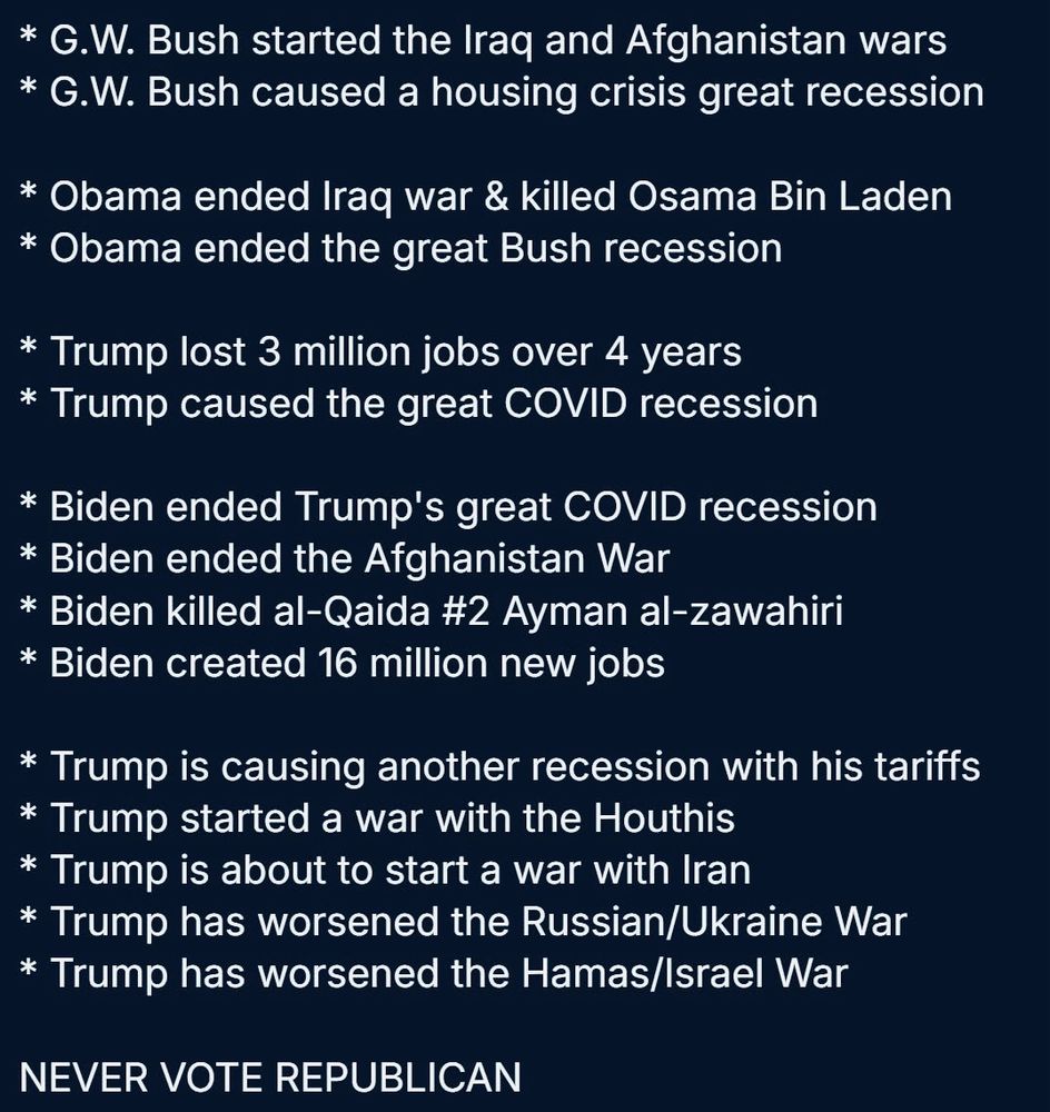 * G.W. Bush started the Iraq and Afghanistan wars
* G.W. Bush caused a housing crisis great recession
* Obama ended Iraq war & killed Osama Bin Laden
* Obama ended the great Bush recession
* Trump lost 3 million jobs over 4 years
* Trump caused the great COVID recession
* Biden ended Trump's great COVID recession
* Biden ended the Afghanistan War
* Biden killed al-Qaida #2 Ayman al-zawahiri
* Biden created 16 million new jobs
* Trump is causing another recession with his tariffs
* Trump started a war with the Houthis
* Trump is about to start a war with Iran
* Trump has worsened the Russian/Ukraine War
* Trump has worsened the Hamas/Israel War

NEVER VOTE REPUBLICAN
