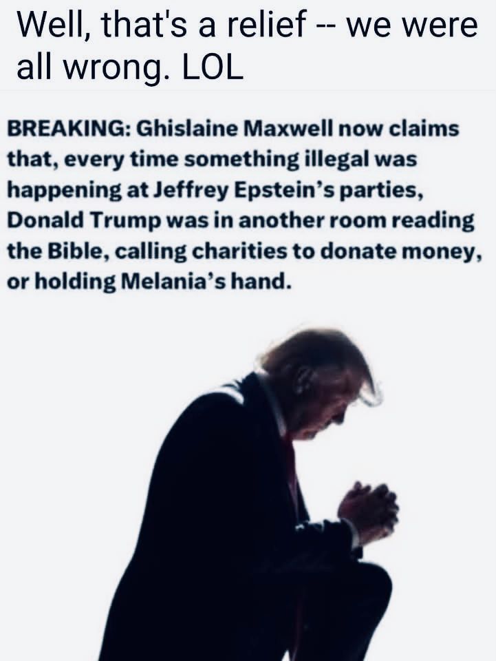 Well, that's a relief -- we were all wrong. LOL
BREAKING: Ghislaine Maxwell now claims that, every time something illegal was happening at Jeffrey Epstein's parties, Donald Trump was in another room reading the Bible, calling charities to donate money, or holding Melania's hand.