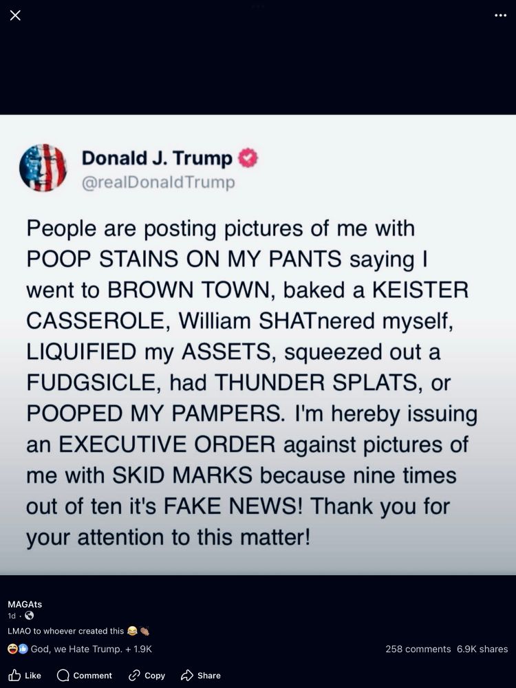 Donald J. Trump
@realDonaldTrump
People are posting pictures of me with
POOP STAINS ON MY PANTS saying l went to BROWN TOWN, baked a KEISTER CASSEROLE, William SHATnered myself,
LIQUIFIED my ASSETS, squeezed out a FUDGSICLE, had THUNDER SPLATS, or
POOPED MY PAMPERS. I'm hereby issuing an EXECUTIVE ORDER against pictures of me with SKID MARKS because nine times out of ten it's FAKE NEWS! Thank you for your attention to this matter!