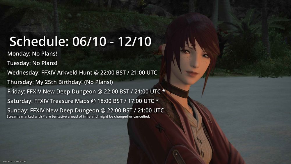 Monday: No Plans!
Tuesday: No Plans!
Wednesday: FFXIV Arkveld Hunt @ 22:00 BST / 21:00 UTC
Thursday: My 25th Birthday! (No Plans!)
Friday: FFXIV New Deep Dungeon @ 22:00 BST / 21:00 UTC *
Saturday: FFXIV Treasure Maps @ 18:00 BST / 17:00 UTC *
Sunday: FFXIV New Deep Dungeon @ 22:00 BST / 21:00 UTC

Streams marked with * are tentative ahead of time and might be changed or cancelled.