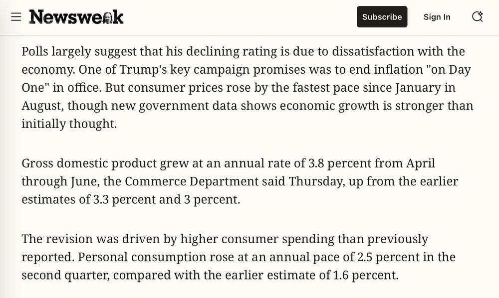 Newsweek

Polls largely suggest that his declining rating is due to dissatisfaction with the onomy. One of Trump's key campaign promises was to end inflation "on Day One" in office. But consumer prices rose by the fastest pace since January in Jugust, though new government data shows economic growth is stronger than initially thought.
Gross domestic product grew at an annual rate of 3.8 percent from April through June, the Commerce Department said Thursday, up from the earlier estimates of 3.3 percent and 3 percent.
The revision was driven by higher consumer spending than previously reported. Personal consumption rose at an annual pace of 2.5 percent in the second quarter, compared with the earlier estimate of 1.6 percent.