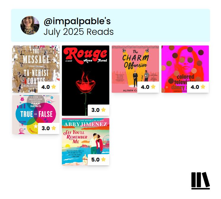 A Storygraph screenshot of the books I read in July and their ratings. 
The Message by Ta-Nehisi Coates (4 stars)
Rouge by Mona Awad (3 stars) 
The Charm Offensice by Alison Cochran (4 stars) 
Colored Television by Danzy Senna (4 stars) 
True or False: A CIA Analyst’s Guide to Fake News by Cindy L. Otis (3 stars)
Say You’ll Remember Me by Abby Jimenez (5 stars) 